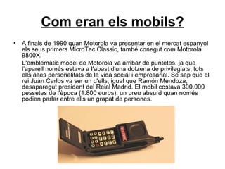 Com eran els mobils? A finals de 1990 quan Motorola va presentar en el mercat espanyol els seus primers MicroTac Classic, també conegut com Motorola 9800X. L'emblemàtic model de Motorola va arribar de puntetes, ja que l’aparell només estava a l'abast d'una dotzena de privilegiats, tots ells altes personalitats de la vida social i empresarial. Se sap que el rei Juan Carlos va ser un d'ells, igual que Ramón Mendoza, desaparegut president del Reial Madrid. El mobil costava 300.000 pessetes de l'època (1.800 euros), un preu absurd quan només podien parlar entre ells un grapat de persones.   