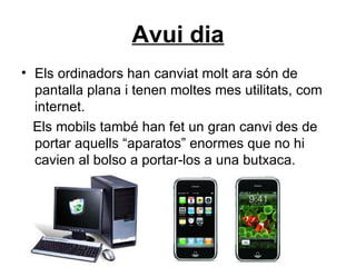 Avui dia Els ordinadors han canviat molt ara són de pantalla plana i tenen moltes mes utilitats, com internet. Els mobils també han fet un gran canvi des de portar aquells “aparatos” enormes que no hi cavien al bolso a portar-los a una butxaca. 