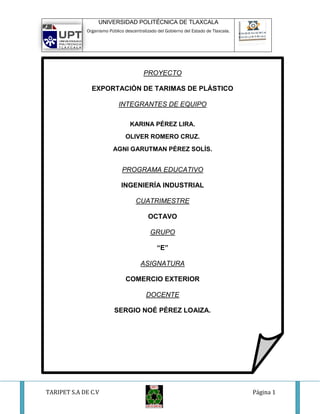 UNIVERSIDAD POLITÉCNICA DE TLAXCALA
             Organismo Público descentralizado del Gobierno del Estado de Tlaxcala.




                                        PROYECTO

               EXPORTACIÓN DE TARIMAS DE PLÁSTICO

                            INTEGRANTES DE EQUIPO

                                  KARINA PÉREZ LIRA.
                               OLIVER ROMERO CRUZ.
                         AGNI GARUTMAN PÉREZ SOLÍS.


                              PROGRAMA EDUCATIVO

                             INGENIERÍA INDUSTRIAL

                                    CUATRIMESTRE

                                          OCTAVO

                                           GRUPO

                                               “E”

                                       ASIGNATURA

                               COMERCIO EXTERIOR

                                         DOCENTE

                          SERGIO NOÉ PÉREZ LOAIZA.

                                                                                          272




TARIPET S.A DE C.V                                                                    Página 1
 