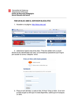 Generalitat de Catalunya
Departament d’Educació
Centre de Recursos Pedagògics
Servei Educatiu del Garraf


   FEM UN BLOC AMB EL SERVIDOR BLOCS.XTEC

   1. Accedeix a la pàgina: http://blocs.xtec.cat/




   2. selecciona l’opció crea el teu bloc. T’has de validar com a usuari
donant el teu identificador de l’xtec i el contrasenya (password) que tinguis
per accedir al correu i després ”entra”




   3. Posa el nom del bloc i a sota el títol. Al final “Crea un bloc”. Si el nom
      ja està ocupat us dirà que no està disponible, caldrà que en busqueu
      un altre.
 
