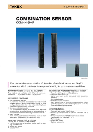 TWO FREQUENCIES（H）and（L）SELECTION
Two models are available with different microwave
frequencies, COM-IN-50HF（H）and COM-IN-50HF（L）.
INTELLIGENT FUNCTIONS
＊ Four frequencies selection
Four channel frequency is selectable to avoid crosstalk
between sensors which are stacked, in-line, or other
configurations which have the potential of spillover
transmission from one beam to another.
＊ Environmental output selector
The environmental signal is initiated when the beam
reception level is reduced below an acceptable level by
poor weather conditions（dense fog or torrential rain etc.）.
＊ Alarm memory
Alarm memory LED indicates which sensor issues an alarm
when two or more sensors are placed on a zone.
FEATURES OF MICROWAVE SENSOR
＊ High immunity against hazardous weather such as heavy
fog, snowfall or rain.
＊ Monitor jack output
＊ Easy alignment
FEATURES OF PHOTOELECTRIC BEAM SENSOR
＊ 4 synchronized high power infrared beams.
＊ Sensitivity attenuation LED
Lights when beam level is attenuated, which shows low
sensitivity.
＊ Monitor jack output
＊ Protection against frost/dew
As a special hood is attached on sensor cover, beam
protection continues without interruption even when the
cover is screened by frost or dew.
OTHER FEATURES0
＊ Automatic gain control（AGC）circuit
＊ Alarm output mode "AND" or "OR" are selectable with a
switch.
＊ Microwave antennae and PE beam lenses adjustable
（horizontally ±90°, vertically ±10°.）
＊ Tamper output
＊ Pole or wall mount
＊ Optional accessories
COMBINATION SENSOR
COM-IN-50HF
This combination sensor consists of 4-stacked photoelectric beams and 24.1GHz
microwave which reinforces the range and stability in severe weather conditions.
Application
SECURITY〈SENSOR〉
 