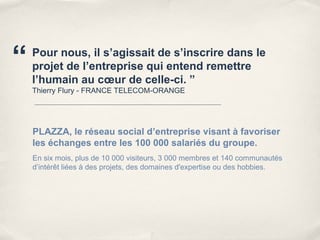“   Pour nous, il s’agissait de s’inscrire dans le
    projet de l’entreprise qui entend remettre
    l’humain au cœur de celle-ci. ”
    Thierry Flury - FRANCE TELECOM-ORANGE




    PLAZZA, le réseau social d’entreprise visant à favoriser
    les échanges entre les 100 000 salariés du groupe.
    En six mois, plus de 10 000 visiteurs, 3 000 membres et 140 communautés
    d’intérêt liées à des projets, des domaines d'expertise ou des hobbies.
 