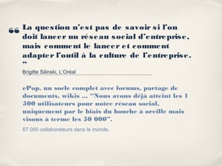 La que s tion n’e s t pas de s avoir s i l’on
“   doit lanc e r un ré s e au s oc ial d’e ntre pris e ,
    mais c omme nt le lanc e r e t c omme nt
    adapte r l’outil à la c ulture de l’e ntre pris e .
    ”
    Brigitte Silinski, L’Oréal


    ePop, un socle complet avec forums, partage de
    documents, wikis ... “Nous avons déjà atteint les 1
    500 utilisateurs pour notre réseau social,
    uniquement par le biais du bouche à oreille mais
    visons à terme les 50 000”.
    67 000 collaborateurs dans le monde.
 