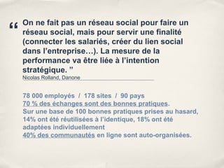 On ne fait pas un réseau social pour faire un
“   réseau social, mais pour servir une finalité
    (connecter les salariés, créer du lien social
    dans l’entreprise…). La mesure de la
    performance va être liée à l’intention
    stratégique. ”
    Nicolas Rolland, Danone


    78 000 employés / 178 sites / 90 pays
    70 % des échanges sont des bonnes pratiques.
    Sur une base de 100 bonnes pratiques prises au hasard,
    14% ont été réutilisées à l’identique, 18% ont été
    adaptées individuellement
    40% des communautés en ligne sont auto-organisées.
 