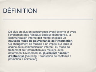 DÉFINITION


 De plus en plus en concurrence avec l'externe et avec
 l’avènement des Réseaux Sociaux d'Entreprise, la
 communication interne doit mettre en place un
 nouveau mode de gouvernance de l'information.
 Ce changement de modèle a un impact sur toute la
 chaîne de la communication interne : du mode de
 traitement de l’information aux métiers, avec
 notamment l’avènement du journaliste “social”
 d’entreprise [sourcing + production de contenus +
 promotion + animation]
 