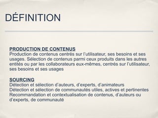 DÉFINITION


PRODUCTION DE CONTENUS
Production de contenus centrés sur l’utilisateur, ses besoins et ses
usages. Sélection de contenus parmi ceux produits dans les autres
entités ou par les collaborateurs eux-mêmes, centrés sur l’utilisateur,
ses besoins et ses usages

SOURCING
Détection et sélection d’auteurs, d’experts, d’animateurs
Détection et sélection de communautés utiles, actives et pertinentes
Recommandation et contextualisation de contenus, d’auteurs ou
d’experts, de communauté
 