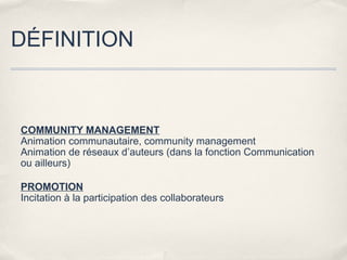 DÉFINITION



COMMUNITY MANAGEMENT
Animation communautaire, community management
Animation de réseaux d’auteurs (dans la fonction Communication
ou ailleurs)

PROMOTION
Incitation à la participation des collaborateurs
 