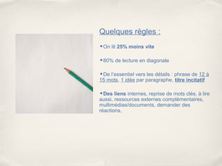 Quelques règles :
•On lit 25% moins vite

•80% de lecture en diagonale

•De l’essentiel vers les détails : phrase de 12 à
15 mots, 1 idée par paragraphe, titre incitatif

•Des liens internes, reprise de mots clés, à lire
aussi, ressources externes complémentaires,
multimédias/documents, demander des
réactions,
 