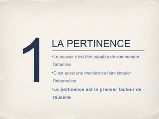 1
    LA PERTINENCE
    •Le pouvoir c’est être capable de commander

    l’attention
    •C’est aussi une manière de faire circuler

    l’information
    •La pertinence est le premier facteur de

    réussite
 