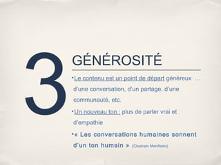 3
    GÉNÉROSITÉ
    •Le contenu est un point de départ généreux …

    d’une conversation, d’un partage, d’une
    communauté, etc.
    •Un nouveau ton : plus de parler vrai et

    d’empathie
    •« Les conversations humaines sonnent

    d’un ton humain »      (Cluetrain Manifesto)
 