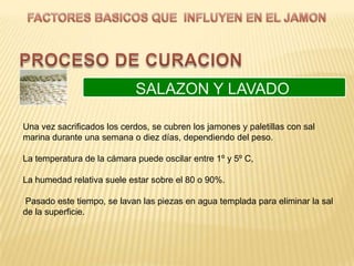 SALAZON Y LAVADO

Una vez sacrificados los cerdos, se cubren los jamones y paletillas con sal
marina durante una semana o diez días, dependiendo del peso.

La temperatura de la cámara puede oscilar entre 1º y 5º C,

La humedad relativa suele estar sobre el 80 o 90%.

Pasado este tiempo, se lavan las piezas en agua templada para eliminar la sal
de la superficie.
 