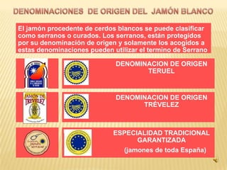 El jamón procedente de cerdos blancos se puede clasificar
como serranos o curados. Los serranos, están protegidos
por su denominación de origen y solamente los acogidos a
estas denominaciones pueden utilizar el termino de Serrano

                             DENOMINACION DE ORIGEN
                                    TERUEL



                             DENOMINACION DE ORIGEN
                                   TRÉVELEZ



                             ESPECIALIDAD TRADICIONAL
                                   GARANTIZADA
                                (jamones de toda España)
 