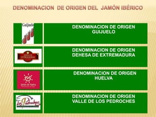 DENOMINACION DE ORIGEN
       GUIJUELO



DENOMINACION DE ORIGEN
DEHESA DE EXTREMADURA



DENOMINACION DE ORIGEN
       HUELVA



DENOMINACION DE ORIGEN
VALLE DE LOS PEDROCHES
 