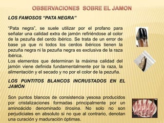 LOS FAMOSOS “PATA NEGRA”

“Pata negra”, se suele utilizar por el profano para
señalar una calidad extra de jamón refiriéndose al color
de la pezuña del cerdo ibérico. Se trata de un error de
base ya que ni todos los cerdos ibéricos tienen la
pezuña negra ni la pezuña negra es exclusiva de la raza
ibérica.
Los elementos que determinan la máxima calidad del
jamón viene definida fundamentalmente por la raza, la
alimentación y el secado y no por el color de la pezuña.
LOS PUNTITOS BLANCOS INCRUSTADOS EN EL
JAMÓN

Son puntos blancos de consistencia yesosa producidos
por cristalizaciones formadas principalmente por un
aminoácido denominado tirosina. No solo no son
perjudiciales en absoluto si no que al contrario, denotan
una curación y maduración óptimas.
 