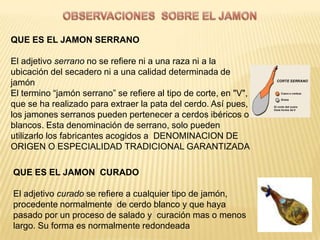 QUE ES EL JAMON SERRANO

El adjetivo serrano no se refiere ni a una raza ni a la
ubicación del secadero ni a una calidad determinada de
jamón
El termino “jamón serrano” se refiere al tipo de corte, en "V",
que se ha realizado para extraer la pata del cerdo. Así pues,
los jamones serranos pueden pertenecer a cerdos ibéricos o
blancos. Esta denominación de serrano, solo pueden
utilizarlo los fabricantes acogidos a DENOMINACION DE
ORIGEN O ESPECIALIDAD TRADICIONAL GARANTIZADA

QUE ES EL JAMON CURADO

El adjetivo curado se refiere a cualquier tipo de jamón,
procedente normalmente de cerdo blanco y que haya
pasado por un proceso de salado y curación mas o menos
largo. Su forma es normalmente redondeada
 