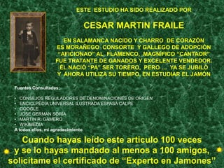 ESTE ESTUDIO HA SIDO REALIZADO POR

                           CESAR MARTIN FRAILE
                      EN SALAMANCA NACIDO Y CHARRO DE CORAZÓN
                   ES MORAÑEGO CONSORTE Y GALLEGO DE ADOPCIÓN
                    “AFICIONAO” AL FLAMENCO, MAGNÍFICO “CANTAOR”
                   FUE TRATANTE DE GANADOS Y EXCELENTE VENDEDOR.
                     ÉL NACIÓ “PA” SER TORERO, PERO … YA SE JUBILÓ
                   Y AHORA UTILIZA SU TIEMPO, EN ESTUDIAR EL JAMÓN

 Fuentes Consultadas:

 • CONSEJOS REGULADORES DE DENOMINACIONES DE ORIGEN
 • ENCICLPEDIA UNIVERSAL ILUSTRADA ESPASA CALPE
 • GOOGLE
 • JOSE GERMAN SORIA
 • MARTIN R. GAMERO
 • WIKIMEDIA
 A todos ellos, mi agradecimiento

    Cuando hayas leído este articulo 100 veces
 y se lo hayas mandado al menos a 100 amigos,
solicítame el certificado de “Experto en Jamones”
 