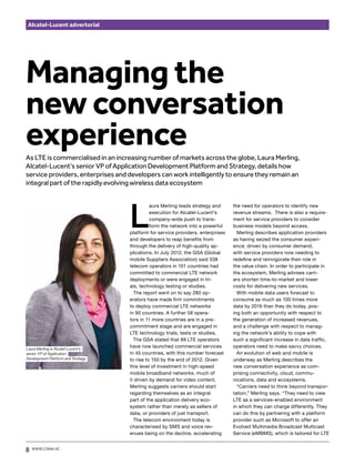 Alcatel-Lucent advertorial




Managing the
new conversation
experience
As LTE is commercialised in an increasing number of markets across the globe, Laura Merling,
Alcatel-Lucent’s senior VP of Application Development Platform and Strategy, details how
service providers, enterprises and developers can work intelligently to ensure they remain an
integral part of the rapidly evolving wireless data ecosystem




                                    L
                                              aura Merling leads strategy and     the need for operators to identify new
                                              execution for Alcatel-Lucent’s      revenue streams. There is also a require-
                                              company-wide push to trans-         ment for service providers to consider
                                              form the network into a powerful    business models beyond access.
                                    platform for service providers, enterprises     Merling describes application providers
                                    and developers to reap benefits from          as having seized the consumer experi-
                                    through the delivery of high-quality ap-      ence; driven by consumer demand,
                                    plications. In July 2012, the GSA (Global     with service providers now needing to
                                    mobile Suppliers Association) said 338        redefine and reinvigorate their role in
                                    telecom operators in 101 countries had        the value chain. In order to participate in
                                    committed to commercial LTE network           the ecosystem, Merling advises carri-
                                    deployments or were engaged in tri-           ers shorten time-to-market and lower
                                    als, technology testing or studies.           costs for delivering new services.
                                      The report went on to say 280 op-             With mobile data users forecast to
                                    erators have made firm commitments            consume as much as 100 times more
                                    to deploy commercial LTE networks             data by 2016 than they do today, pos-
                                    in 90 countries. A further 58 opera-          ing both an opportunity with respect to
                                    tors in 11 more countries are in a pre-       the generation of increased revenues,
                                    commitment stage and are engaged in           and a challenge with respect to manag-
                                    LTE technology trials, tests or studies.      ing the network’s ability to cope with
                                      The GSA stated that 89 LTE operators        such a significant increase in data traffic,
Laura Merling is Alcatel-Lucent’s
                                    have now launched commercial services         operators need to make savvy choices.
senior VP of Application            in 45 countries, with this number forecast      An evolution of web and mobile is
Development Platform and Strategy   to rise to 150 by the end of 2012. Given      underway as Merling describes the
                                    this level of investment in high-speed        new conversation experience as com-
                                    mobile broadband networks, much of            prising connectivity, cloud, commu-
                                    it driven by demand for video content,        nications, data and ecosystems.
                                    Merling suggests carriers should start          “Carriers need to think beyond transpor-
                                    regarding themselves as an integral           tation,” Merling says. “They need to view
                                    part of the application delivery eco-         LTE as a services-enabled environment
                                    system rather than merely as sellers of       in which they can charge differently. They
                                    data, or providers of just transport.         can do this by partnering with a platform
                                      The telecom environment today is            provider such as Microsoft to offer an
                                    characterised by SMS and voice rev-           Evolved Multimedia Broadcast Multicast
                                    enues being on the decline, accelerating      Service (eMBMS), which is tailored for LTE


8   www.comm.ae
 
