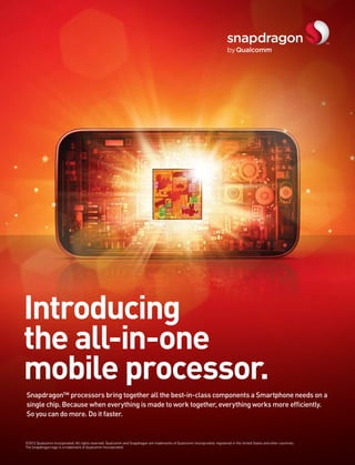 Introducing
the all-in-one
mobile processor.
Snapdragon™ processors bring together all the best-in-class components a Smartphone needs on a
single chip. Because when everything is made to work together, everything works more efficiently.
So you can do more. Do it faster.


©2012 Qualcomm Incorporated. All rights reserved. Qualcomm and Snapdragon are trademarks of Qualcomm Incorporated, registered in the United States and other countries.
The Snapdragon logo is a trademark of Qualcomm Incorporated.
 