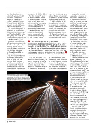 had signed an interim                      nections by 2015,” he added.     view, as is the costing calcu-   be attracted to invest in
wholesale agreement with                     The fibre network’s speci-     lation, though we are clear      because the return on in-
Vodafone, the first such                   fications have been tested       that we shall charge licensed    vestment is not that high,”
wholesale agreement to                     to meet customers’ expecta-      operators per connection.”       Al Mannai acknowledged.
enable a licensed telecom                  tions as well as to ensure         Q. NBN will thus be of-        “One of the government’s
operators to use Q.NBN’s                   interoperability with legacy     fering licensed operators        goals is to have affordable
network to deliver telecom                 systems and Al Mannai is         open access to a backbone        broadband services avail-
services to customers.                     confident the wholesale          network without discrimina-      able in the country, and it
  The signing represented a                model being instituted by        tion of any one party, and       is willing to bear the initial
milestone in the relation-                 Q.NBN will prove com-            agreement terms will be          costs to achieve this. So
ship begun between Q.NBN                   pelling to the licensed          uniform across the board.        while the government has
and Vodafone in 2011 with                  service providers it sells         Al Mannai went on to ex-       and will contribute funds
the signing of a heads of                  connections to currently         plain that while Q.NBN has       to the entity, existing telcos
agreement similar to the one               as well as in the future.        begun its life being owned       are likely to also become
Q.NBN inked with Qtel.                                                                                       shareholders in due course.”
  Under the interim whole-                     Our role at Q.NBN is to wholesale                               Al Mannai did not want
sale agreement reached with                                                                                  to be drawn on the capex
                                           connections to the service providers, so to offer
Vodafone, the cellco will                                                                                    estimation for the first
initially provide broad-                   capacity or bandwidth. The wholesale agreement                    phase of the infrastructure
band services to residential               we plan to put in place is under review, as is the                investment to end-2015,
and business customers                     costing calculation, though we are clear that we                  though published reports
in Barwa City and Barwa                                                                                      in the media have sug-
                                           shall charge licensed operators per connection
Commercial Avenue.                                                                                           gested it may rise as high
  “By 2015 we should cover                                                                                   as US$500 million.
95 per cent of the house-                    “Our role at Q.NBN is to       by the government, over            “The costs may vary quite
holds in Qatar and 100                     wholesale connections to the     time this is likely to change    widely,” Al Mannai said.
per cent of the business                   service providers, so to offer   as private investors become      “Depending on whether we
establishments in Doha,”                   capacity or bandwidth,” Al       involved in the project.         are rolling out infrastructure
Al Mannai said. “In num-                   Mannai explained. “The             “Passive infrastructure is     to brownfield or greenfield
bers, this will account for                wholesale agreement we plan      not the part of networks         areas, costs could vary by as
approximately 260,000 con-                 to put in place is under re-     that typical investors would     much as 80 per cent. So we
                                                                                                             have an estimate, but it’s not
                                                                                                             an exact figure, though from
A high percentage of copper based broadband                                                                  the start we are looking to
coverage exists in Qatar but Al Mannai believes                                                              minimise costs as much
customers are keen to have this migrated to fibre,                                                           as possible by using any
and thinks much of the demand coming between now
and 2015 shall be from this segment of the market                                                            existing infrastructure that
                                                                                                             exists in-country,” he added
                                                                                                               The secretary general of
                                                                                                             Qatar’s Supreme Council
                                                                                                             of Information and Com-
                                                                                                             munication Technology
                                                                                                             (ictQatar), Hessa Al Jaber
                                                                                                             has been one of the driving
                                                                                                             forces behind the expan-
                                                                                                             sion and development of
                                                                                                             Qatar’s digital credentials,
                                                                                                             and she remains a staunch
                                                                                                             supporter of Q.NBN as a
                                                                                                             conduit for the country to
                                                                                                             catalyse digital development.
                                                                                                               Currently Qatar has
                                                                                                             among the highest broad-
                                                                                                             band penetrations in the
                                                                                                             world, however, it lags
                                                                                                             significantly behind leading
                                                                                                             nations in terms of speed,
                                                                                                             with current maximum


18   www.comm.ae
 