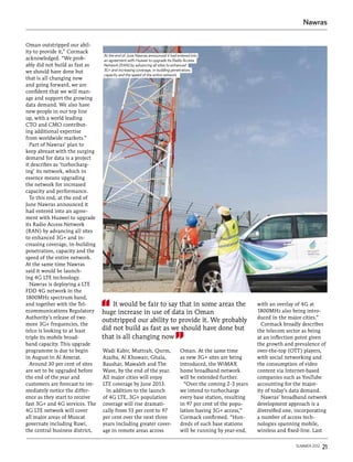 Nawras


Oman outstripped our abil-
ity to provide it,” Cormack
                                 At the end of June Nawras announced it had entered into
acknowledged. “We prob-          an agreement with Huawei to upgrade its Radio Access
ably did not build as fast as    Network (RAN) by advancing all sites to enhanced
we should have done but          3G+ and increasing coverage, in-building penetration,
                                 capacity and the speed of the entire network
that is all changing now
and going forward, we are
confident that we will man-
age and support the growing
data demand. We also have
new people in our top line
up, with a world leading
CTO and CMO contribut-
ing additional expertise
from worldwide markets.”
  Part of Nawras’ plan to
keep abreast with the surging
demand for data is a project
it describes as ‘turbocharg-
ing’ its network, which in
essence means upgrading
the network for increased
capacity and performance.
  To this end, at the end of
June Nawras announced it
had entered into an agree-
ment with Huawei to upgrade
its Radio Access Network
(RAN) by advancing all sites
to enhanced 3G+ and in-
creasing coverage, in-building
penetration, capacity and the
speed of the entire network.
At the same time Nawras
said it would be launch-
ing 4G LTE technology.
  Nawras is deploying a LTE
FDD 4G network in the
1800MHz spectrum band,
and together with the Tel-           It would be fair to say that in some areas the                           with an overlay of 4G at
ecommunications Regulatory       huge increase in use of data in Oman                                         1800MHz also being intro-
Authority’s release of two                                                                                    duced in the major cities.”
                                 outstripped our ability to provide it. We probably
more 3G+ frequencies, the                                                                                       Cormack broadly describes
telco is looking to at least     did not build as fast as we should have done but                             the telecom sector as being
triple its mobile broad-         that is all changing now                                                     at an inflection point given
band capacity. This upgrade                                                                                   the growth and prevalence of
programme is due to begin        Wadi Kabir, Muttrah, Qurm,                   Oman. At the same time          over-the-top (OTT) players,
in August in Al Amerat.          Azaiba, Al Khuwair, Ghala,                   as new 3G+ sites are being      with social networking and
  Around 30 per cent of sites    Baushar, Mawaleh and The                     introduced, the WiMAX           the consumption of video
are set to be upgraded before    Wave, by the end of the year.                home broadband network          content via Internet-based
the end of the year and          All major cities will enjoy                  will be extended further.       companies such as YouTube
customers are forecast to im-    LTE coverage by June 2013.                     “Over the coming 2-3 years    accounting for the major-
mediately notice the differ-      In addition to the launch                   we intend to turbocharge        ity of today’s data demand.
ence as they start to receive    of 4G LTE, 3G+ population                    every base station, resulting     Nawras’ broadband network
fast 3G+ and 4G services. The    coverage will rise dramati-                  in 97 per cent of the popu-     development approach is a
4G LTE network will cover        cally from 53 per cent to 97                 lation having 3G+ access,”      diversified one, incorporating
all major areas of Muscat        per cent over the next three                 Cormack confirmed. “Hun-        a number of access tech-
governate including Ruwi,        years including greater cover-               dreds of such base stations     nologies spanning mobile,
the central business district,   age in remote areas across                   will be running by year-end,    wireless and fixed-line. Last

                                                                                                                              summer 2012   21
 