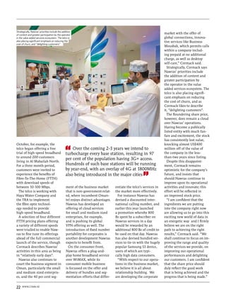 Strategically, Nawras’ priorities include the addition
of content and greater participation by the operator
                                                                                                                     market with the offer of
in the value added services ecosystem. The telco is                                                                  global connections, innova-
also placing significant emphasis on reducing the                                                                    tive services like Business
cost of churn, and “delighting customers”
                                                                                                                     Mousbak, which permits calls
                                                                                                                     within a company includ-
                                                                                                                     ing prepaid at no additional
                                                                                                                     charge, as well as desktop
                                                                                                                     self-care,” Cormack said.
                                                                                                                       Strategically, Cormack says
                                                                                                                     Nawras’ priorities include
                                                                                                                     the addition of content and
                                                                                                                     greater participation by
                                                                                                                     the operator in the value
                                                                                                                     added services ecosystem. The
                                                                                                                     telco is also placing signifi-
                                                                                                                     cant emphasis on reducing
                                                                                                                     the cost of churn, and as
                                                                                                                     Cormack likes to describe
                                                                                                                     it, “delighting customers”.
                                                                                                                       The floundering share price,
                                                                                                                     however, does remain a cloud
                                                                                                                     over Nawras’ operations.
                                                                                                                     Having become a publically
                                                                                                                     listed entity with much fan-
                                                                                                                     fare and excitement, the stock
                                                                                                                     has consistently lost value,
October, for example, the                                                                                            knocking almost US$400
telco began offering a free                          Over the coming 2-3 years we intend to                          million off of the value of
trial of high-speed broadband                    turbocharge every base station, resulting in 97                     the company in the less-
to around 200 customers                                                                                              than-two years since listing.
                                                 per cent of the population having 3G+ access.
living in Al Mabailah North.                                                                                           Despite this disappoint-
For a three month period,                        Hundreds of such base stations will be running                      ment, Cormack remains
customers were invited to                        by year-end, with an overlay of 4G at 1800MHz                       optimistic for the company’s
experience the benefits of                       also being introduced in the major cities                           future, and insists that
Fibre-To-The-Home (FTTH)                                                                                             should Nawras continue to
with download speeds of                                                                                              improve upon its operational
between 10-100 Mbps.                             ment of the business market       entiate the telco’s services in   activities and innovate; this
  The telco is working with                      that is non-government-relat-     the market more effectively.      effort will be reflected in
Haya Water Company and                           ed, where incumbent Oman-           For instance Nawras has         an improved stock price.
the TRA to implement                             tel enjoys distinct advantages.   devised a discounted inter-         “I am confident that the
the fibre optic technol-                         Nawras has developed an           national calling number, and      ingredients we are putting
ogy needed to provide                            offering of cloud services        earlier this year launched        into the company right now
high-speed broadband.                            for small and medium sized        a promotion whereby 800           are allowing us to go into this
  A selection of four different                  enterprises, for example,         Bz spent by a subscriber on       exciting new world of data in
FTTH pricing plans offering                      and is pushing its global         Nawras services in a day          an energetic way and I firmly
a variety of different speeds                    VPN offering as well. The         would be rewarded by an           believe we are on the right
were trialled to enable Naw-                     introduction of fixed number      additional 800 Bz of credit to    path to achieving the right
ras to fine tune its offerings                   portability for corporates is     be used on that day. Nawras       results,” Cormack said. “We
ahead of the full commercial                     another development Nawras        has also devised bundled ser-     shall continue to focus on im-
launch of the service, though                    expects to benefit from.          vices to tie-in with the hugely   proving the range and quality
Cormack describes Nawras’                          On the consumer front,          popular Samsung S3 device,        of the services we provide, on
activities in this area as being                 Nawras offers a plug-and-         users of which are typi-          improving our operational
in “relatively early days”.                      play home broadband service       cally high data consumers.        performances and delighting
  Nawras also continues to                       over WiMAX, while its               “With respect to our opera-     our customers. I am confident
court the business segment in                    consumer mobile business          tions in the business market,     that the share price should
Oman, particularly the small                     is focussed on the offer and      we believe it is all about        duly reflect the good work
and medium sized enterpris-                      delivery of bundles and seg-      relationship building. We         that is being achieved and the
es, and the 40 per cent seg-                     mentation efforts that differ-    are developing the corporate      progress that is being made.”


22   www.comm.ae
 