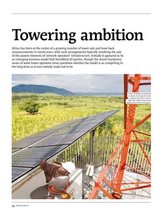 Towering ambition
Africa has been at the centre of a growing number of tower sale and lease-back
announcements in recent years, with such arrangements typically involving the sale
of the passive elements of network operators’ infrastructure. Initially it appeared to be
an emerging business model that benefitted all parties, though the recent insolvency
issues of some tower operators raises questions whether the model is as compelling in
the long-term as it was initially made out to be




                                                                                              Tower companies are planning
                                                                                              to deploy multi-operator solar
                                                                                                 powered cell sites in a bid to
                                                                                              slash their diesel consumption
                                                                                            significantly in the coming years




24   www.comm.ae
 