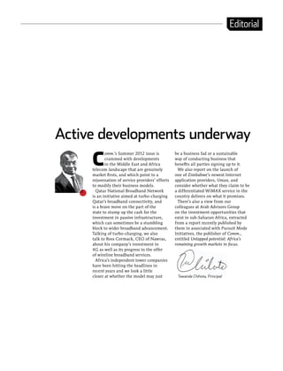 Editorial




Active developments underway
     C
            omm.’s Summer 2012 issue is           be a business fad or a sustainable
            crammed with developments             way of conducting business that
            in the Middle East and Africa         benefits all parties signing up to it.
     telecom landscape that are genuinely           We also report on the launch of
     market firsts, and which point to a          one of Zimbabwe’s newest Internet
     rejuvenation of service providers’ efforts   application providers, Umax, and
     to modify their business models.             consider whether what they claim to be
       Qatar National Broadband Network           a differentiated WiMAX service in the
     is an initiative aimed at turbo-charging     country delivers on what it promises.
     Qatar’s broadband connectivity, and            There’s also a view from our
     is a brave move on the part of the           colleagues at Arab Advisors Group
     state to stump up the cash for the           on the investment opportunities that
     investment in passive infrastructure,        exist in sub-Saharan Africa, extracted
     which can sometimes be a stumbling           from a report recently published by
     block to wider broadband advancement.        them in associated with Pursuit Mode
     Talking of turbo-charging, we also           Initiatives, the publisher of Comm.,
     talk to Ross Cormack, CEO of Nawras,         entitled Untapped potential: Africa’s
     about his company’s investment in            remaining growth markets in focus.
     4G as well as its progress in the offer
     of wireline broadband services.
       Africa’s independent tower companies
     have been hitting the headlines in
     recent years and we look a little
     closer at whether the model may just          Tawanda Chihota, Principal
 