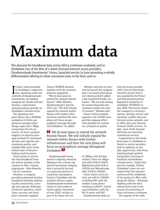 Maximum data
The demand for broadband data across Africa continues unabated, and in
Zimbabwe one of the first of a dozen licensed Internet access providers,
Dandemutande Investments’ Umax, launched service in June promising a wholly
differentiated offering to what consumers have so far been used to




I
    n June, Umax launched       Umax’s WiMAX network             Weeden said prior to com-    Internet access provider
    in Zimbabwe’s capital Ha-   together with the customer     mercial launch the company     (IAP) Class A telecommu-
    rare, operating under the   premises equipment.            had a six-month pilot phase    nications licence that it
umbrella of Dandemutande          “We do have plans to         over which period it added     was awarded by the Postal
Investments, the holding        extend the network beyond      a few hundred friendly cus-    and Telecommunications
company for Utande Internet     Harare,” Mike Weeden,          tomers. “We are now aiming     Regulatory Authority of
Services, a well-known          Dandemutande’s interim         for several thousand new       Zimbabwe (POTRAZ) in
communications provider in      CEO said. “We will initially   customers within the next      July 2009. The licence allows
Zimbabwe’s telecom sector.      expand the network within      12 months,” Weeden said.       the company to construct,
  The operating com-            Harare with further infra-       Umax’s initial network       operate, develop, extend, and
pany Umax runs a WiMAX          structure and then the next    capacity is for 10,000 users   maintain a public data and
network at 2.5GHz and           phase will focus on geo-       and the company offers         Internet access network, and
promises amongst other          graphical coverage through-    three bundles for custom-      to offer voice over Internet
things: super-fast 1 Mbps       out Zimbabwe,” he added.       ers, all based on speeds       Protocol (VoIP) services. To
connections for all cus-                                                                      date, most of the licensed
tomers; 24-hour customer            We do have plans to extend the network                    IAPs have not launched
support; an expertly man-       beyond Harare. We will initially expand the                   commercial services.
aged network for maximum                                                                        Competition in the broad-
                                network within Harare with further
up time and superior and                                                                      band space in Zimbabwe is
consistent quality; and         infrastructure and then the next phase will                   frantic as service providers
multiple Max mini-stores        focus on geographical coverage throughout                     look to capitalise on the
within some of Harare’s         Zimbabwe                                                      data opportunity, with those
leading retail locations.                                                                     enjoying deeper pockets
  Umax claims to also be           Dandemutande Invest-        of 1Mbps, with 60 days         having been investing in
the only broadband Inter-       ments is majority owned by     validity. These are: Mega-     backhaul and backbone
net service provider in the     Masawara Plc; a Jersey reg-    max with 2GB at US$70;         infrastructure. Earlier this
country to offer a loyalty      istered investment company     Mightymax with 6GB at          year for example, TelOne,
programme – Max Rewards         that is primarily focused      US$140 and Monstermax          Zimbabwe’s state-run mo-
– for all customers.            on acquiring interests in      with 12GB at US$240.           nopoly fixed-line operator
  Alvarion, a company           companies and projects           Umax indoor access de-       announced the completion
providing optimised wireless    based in Zimbabwe and the      vices are sold for US$200      of the laying of a fibre cable
broadband solutions address-    southern African region.       including VAT, with the        along the Harare – Bulawayo
ing the connectivity, cover-    Dandemutande Investments       outdoor access device          highway, with the telco
age and capacity challenges     claims to have made an         retailing at US$475, includ-   stating that it was in the
of telecom operators, smart     initial capital investment     ing installation, with the     process of connecting all
cities, security, and enter-    of over US$17 million as       Wi-Fi router and VAT.          cities and towns in between.
prise customers supplied        part of its Umax roll-out.       Dandemutande holds an          The capacity of the cable


30   www.comm.ae
 