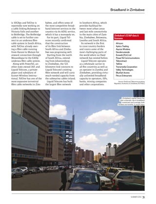 Broadband in Zimbabwe


is 10Gbps and TelOne is         babwe, and offers some of       in Southern Africa, which
reportedly now working on       the most competitive broad-     provides backhaul be-
a cable linking Bulawayo to     band Internet services in the   tween most urban areas
Victoria Falls and another      country via its ADSL service,   and last mile connectivity
to Beitbridge. The Beitbridge   which it has a monopoly on.     in the main cities of Zam-
                                                                                                  Zimbabwe’s 12 IAP class A
cable is set to further con-      For its part, Liquid Tel-     bia, Zimbabwe, Botswana,          licensees
nect to an undersea fibre       ecom recently confirmed         Lesotho and South Africa.
cable system in South Africa,   that the construction             Its network is the first          Africom
with TelOne already own-        of its fibre link between       to cross country borders            Aptics Trading
ing a fibre cable running       South Africa and Zimba-         and covers some of the              Aquiva Wireless
from Harare to Mutare for       bwe was progressing well.       most challenging parts of           Dandemutande
onward connection through         Starting from the north       the world where no fixed            Ecoweb (Pvt) Ltd
Mozambique to the EASSy         of South Africa, extend-        network has existed before.         PowerTel Communications
undersea fibre cable system.    ing from Johannesburg             Liquid Telecom operates           Telecontract
  Along with PowerTel, an-      to Zimbabwe, the 521            as a wholesale carrier in           TelOne
other state-owned IAP, and      kilometre link connects to      all five countries as well as       Transmedia Corporation
Liquid Telecom, a private       Liquid Telecom’s existing       an operator in Zambia and           Valley Technologies
player and subsidiary of        fibre network and will carry    Zimbabwe, providing virtu-          BlueSat Access
Econet Wireless Interna-        much-needed capacity from       ally unlimited broadband            Pecus Enterprises
tional, TelOne has one of the   the submarine cables inland.    capacity to operators, ISPs,
most expansive terrestrial        Liquid Telecom has built      banks, mining companies                 Source: Postal and Telecommunications
                                                                                                  Regulatory Authority of Zimbabwe (POTRAZ)
fibre cable networks in Zim-    the largest fibre network       and other corporations.




                                                                                                             Zimbabwe’s capital Harare has
                                                                                                         seen a dramatic rise in broadband
                                                                                                             investment and coverage, both
                                                                                                       wireless and wireline, in recent years




                                                                                                                         summer 2012      31
 