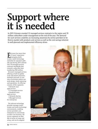 Support where
it is needed
 In 2011 Ericsson counted 12 managed services contracts in the region and 70
 million subscribers under management at the end of the year. The demand
 for such services underlies an increasing awareness by service providers to be
 first-to-market with products and services as well as the cost savings inherent
 in well-planned and implemented efficiency drives




E
       ricsson has more than
       15 years’ experience
       managing multi-
vendor, multi-technology
networks for operators glob-
ally and during 2011 entered
into 70 managed services
contracts worldwide that
covered a subscriber base
numbering 900 million.
  Ericsson’s managed services
offering is built on global
scale and proven processes,
methods and tools. It con-
sists of activities within net-
work design, build, planning
and operations. Its offering
consists of five segments:
  • Network man-
aged services
  • IT managed services
  • Broadcast man-
aged services
  • Network sharing
  • Managed services
for enterprises

  The telecom technology
provider manages multi-
vendor and multi-technology
environments, enabling            Akesson says service providers are
service providers and             focussed on business innovation
                                  through the development of new
enterprises to concentrate        vertical markets to address
on their core business. All
service segments are flex-
ible in terms of scope and
setup, and can be adapted


36   www.comm.ae
 
