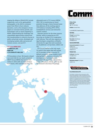 shaping the debate at World 2012 include        rebranded event is TV Connect MENA
megatrends, such as the ageing global           2012. We’re maximising our brand               PO Box 53402,
                                                                                               Dubai, UAE
demographic or the shift in economic            potential through a future forward name
                                                                                               Tel: + 971 4 369 5604
power from West to East; industry               that addresses all the exciting aspects
dynamics, such as the emergence of new          of TV delivery including IPTV, OTTtv,          Publisher: Tawanda Chihota

players or consumer-driven growth; and          multiplatform services and interactive         Lic. No 1468/2011CC, Fujeirah Free Zone
technologies such as cloud computing or         content creation.
                                                                                               editorial
M2M. Understanding the challenges and             Operator partner for the show remains
unparalleled opportunities arising from         Etisalat, which is preparing an OTT            Principal: Tawanda Chihota
                                                                                               tawanda@comm.ae
this transformation is critical to success in   focus day on October 29 in cooperation
public and private sectors, developed and       with Informa. They will also organise an       News editor: Michelle Kasper
                                                                                               michelle@comm.ae
developing markets alike and across all         App Developers competition at Khalifa
industry sectors, not just ICT.                 University for apps that work seamlessly       Sales & Advertising

                                                on all platforms: set top boxes, tablets and   Commercial consultant: Karl Hougaard
TV Connect MENA 2012                            TVs.                                           karl@comm.ae
                                                                                               +971 (0)50 400 1220
October 30-31, 2012                               TV Connect MENA is the only major
                                                                                               sales@comm.ae
Dubai, UAE                                      TV event in the region that will include
                                                                                               PR ODUCTI ON
http://www.iptv-mea.com/                        all TV providers in the connected TV
                                                delivery ecosystem. It has created a level     Art director: Tamara Eger
TV Everywhere is here. We launch a brand        playing field for creatives and technology     tamara@comm.ae

new event title for our much acclaimed          developers alike to bring the next             CIRCULATI ON
IP&TV Forum MENA that hosted 750+               generation TV experience and introduce         Distribution manager: Roy Varghese
visitors in 2011 with one third of those        services like pause, rewind, catch up and      roy@comm.ae
from board, CXO and director level. The         fast forward in the linear TV package.




                                                                                               Pursuit Mode Initiatives FZE

                                                                                               Contributors’ opinions do not necessarily reflect
                                                                                               those of the publisher or editor and while every pre-
                                                                                               caution has been taken to ensure that the information
                                                                                               contained in this journal is accurate and timely, no
                                                                                               liability is accepted by them for errors or omissions,
                                                                                               however caused. Articles and information contained
                                                                                               in this publication are the copyright of DVV Media
                                                                                               Middle East (unless otherwise stated) and cannot be
                                                                                               reproduced in any form without the written permis-
                                                                                               sion of the publisher.

                                                                                               Printed by UPP, UAE




                                                                                                                                         summer 2012    39
 