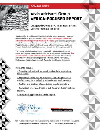 COMInG SOOn

                   Arab Advisors Group
                   AfricA-focused report
                   Untapped Potential: Africa’s Remaining
                   Growth Markets in Focus

Stay tuned for Arab Advisors’ insightful cellular landscape report covering
ten sub-Saharan African countries. The report - Untapped Potential:
Africa’s Remaining Growth Markets in Focus - provides in depth analysis
of cellular market and consumer trends in each of the countries under review.
Prepared in cooperation with Dubai-based telecom information platform
Pursuit Mode Initiatives FZE, the report is ready for delivery in June 2012.

The comparatively low penetration rates in Africa have been attracting
global and regional investors to roll out and acquire cellular networks. The
Arab Advisors’ sub-Saharan Africa report focuses on the countries
of Democratic Republic of Congo (DRC), Ethiopia, Ghana, Ivory Coast,
Madagascar, Mozambique, Senegal, Tanzania, Zambia, and Zimbabwe.



Highlights include:
  • Overviews of political, economic and cellular regulatory
  landscapes.
  • Market dynamics on a country level, including five-year
  market projections including subscriptions and revenues.
  • Profiles and analysis of pan-African mobile operators.
  • Analysis of emerging trends in sub-Saharan Africa’s cellular
  market.
  • Investment opportunities in the region.




FOR FURTHER DETAIlS OR EnqUIRIES TO PURCHASE THE REPORT, COnTACT
    Karl Hougaard, Commercial consultant, Tel. 971 50 400 1220, karl@comm.ae
 