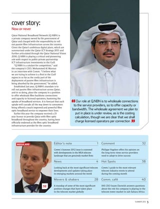 cover story:
Now or never
Qatar National Broadband Network (Q.NBN) is
a private company owned by the government of
Qatar and charged with the responsibility to roll
out passive fibre infrastructure across the country.
Given the Qatar’s ambitious digital plans, which are
summarised under the Qatar ICT Strategy 2015 and
further articulated through the Qatar National Vision
2030, Q.NBN is playing a critical and pioneering
role with respect to public-private partnership
ICT infrastructure investments in the Gulf.
  “Q.NBN is a catalyst for competition,” said
the company’s CEO, Mohammed Al Mannai
in an interview with Comm. “I believe what
we are trying to achieve is a first in the Gulf
region in so far as the costly part of the
deployment of passive fibre infrastructure is
being absorbed by the government,” he added.
  Established last year, Q.NBN’s mandate is to
roll out passive fibre infrastructure across Qatar,                                                                     16
and in so doing, place the company in a position
to offer wholesale fibre backbone connections
and capacity to licensed operators, hastening the
uptake of broadband services. It is forecast that such         Our role at Q.NBN is to wholesale connections
uptake will cascade all the way down to consumers            to the service providers, so to offer capacity or
being offered a much improved and powerful fibre
optic broadband service to empower their lives.             bandwidth. The wholesale agreement we plan to
  Earlier this year the company received a 25                 put in place is under review, as is the costing
year licence to provide Qatar with fibre optic                calculation, though we are clear that we shall
broadband throughout the country, having been
officially endorsed as the fibre optic broadband
                                                              charge licensed operators per connection
infrastructure provider for the country.




     regulars                            Editor’s note	                                1   Comment	32

                                         Comm.’s Summer 2012 issue is crammed              Philippe Vogeleer offers his opinion on
                                         with developments in the MEA telecom              the long-term views service providers
                                         landscape that are genuinely market firsts        need to adopt to drive success

                                         News	4                                            Hot Spots	                                38

                                         Looking back at the most significant telecom      Comm.’s guide to the most relevant
                                         developments and updates taking place             telecom industry events to attend
                                         in emerging markets around the world              during the coming month

                                         Movers & shakers	                            28   Comm. café	                               40

                               32        A roundup of some of the most significant         IHS CEO Issam Darwish answers questions
                                         position changes that have taken place            about the role his company is playing in the
                                         in the telecom market globally                    telecom tower market in sub-Sahara Africa



                                                                                                                             Summer 2012   3
 