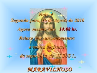 MARAVILHOSO  MOMENTO Hoje  é  Segunda-feira, 16 de Agosto de 2010 Agora  mesmo  são  14:08  hr. Relaxe  por  uns  momentos  e vamos desfrutar  da segurança  de  JESUS !.. 