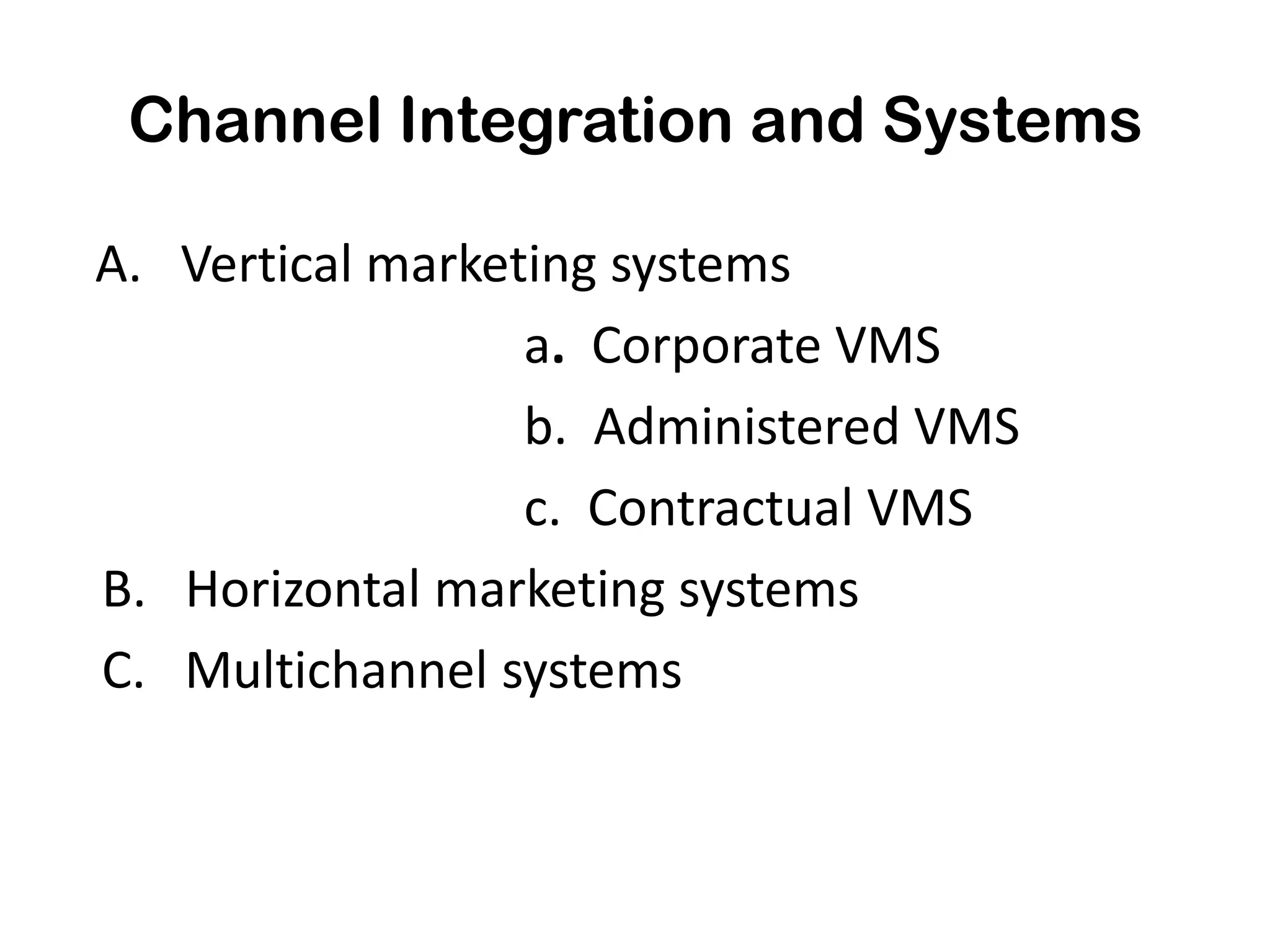 Channel Integration and Systems

A. Vertical marketing systems
                  a. Corporate VMS
                  b. Administered VMS
                  c. Contractual VMS
B. Horizontal marketing systems
C. Multichannel systems
 