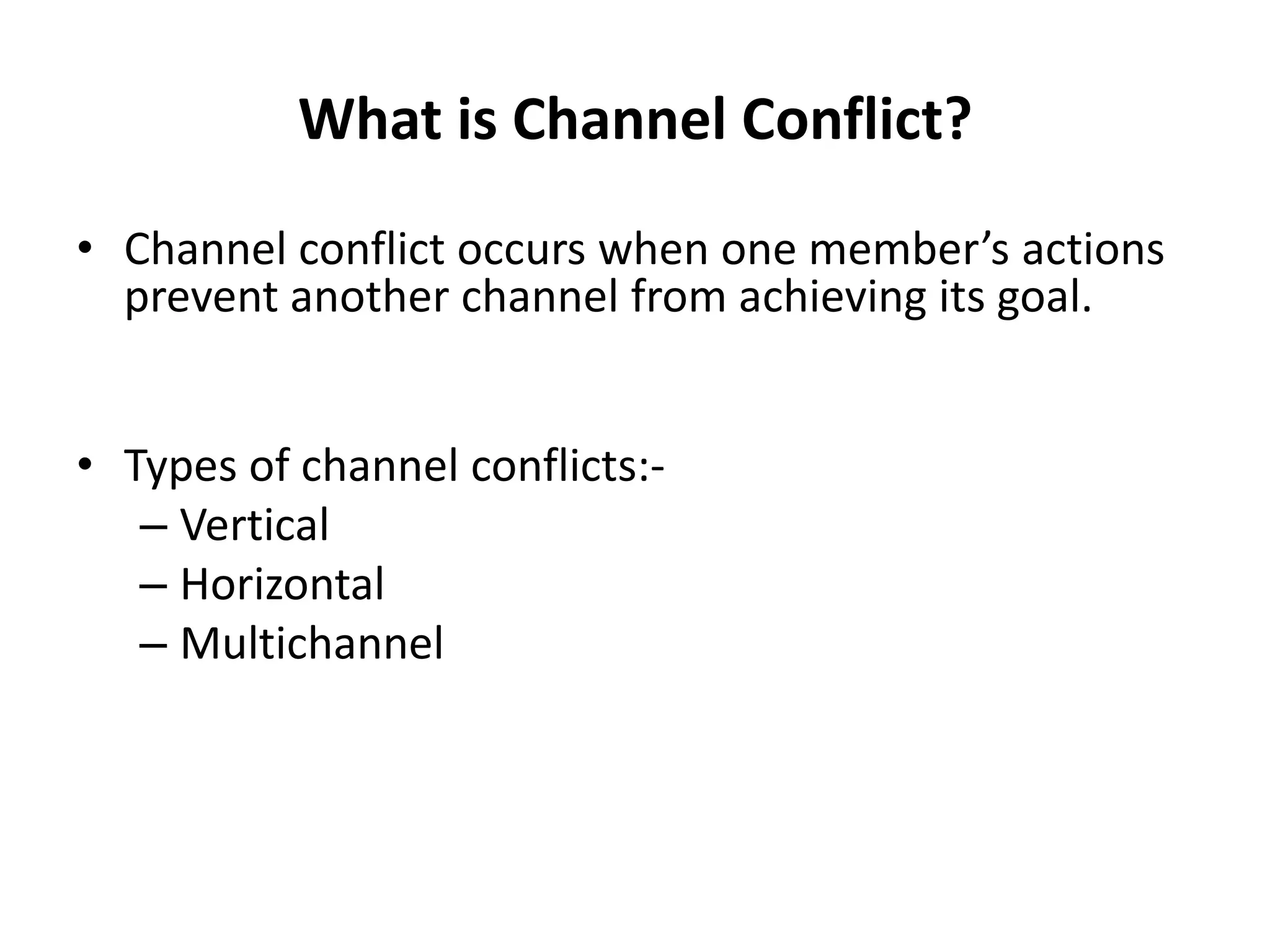 What is Channel Conflict?
• Channel conflict occurs when one member’s actions
  prevent another channel from achieving its goal.


• Types of channel conflicts:-
   – Vertical
   – Horizontal
   – Multichannel
 