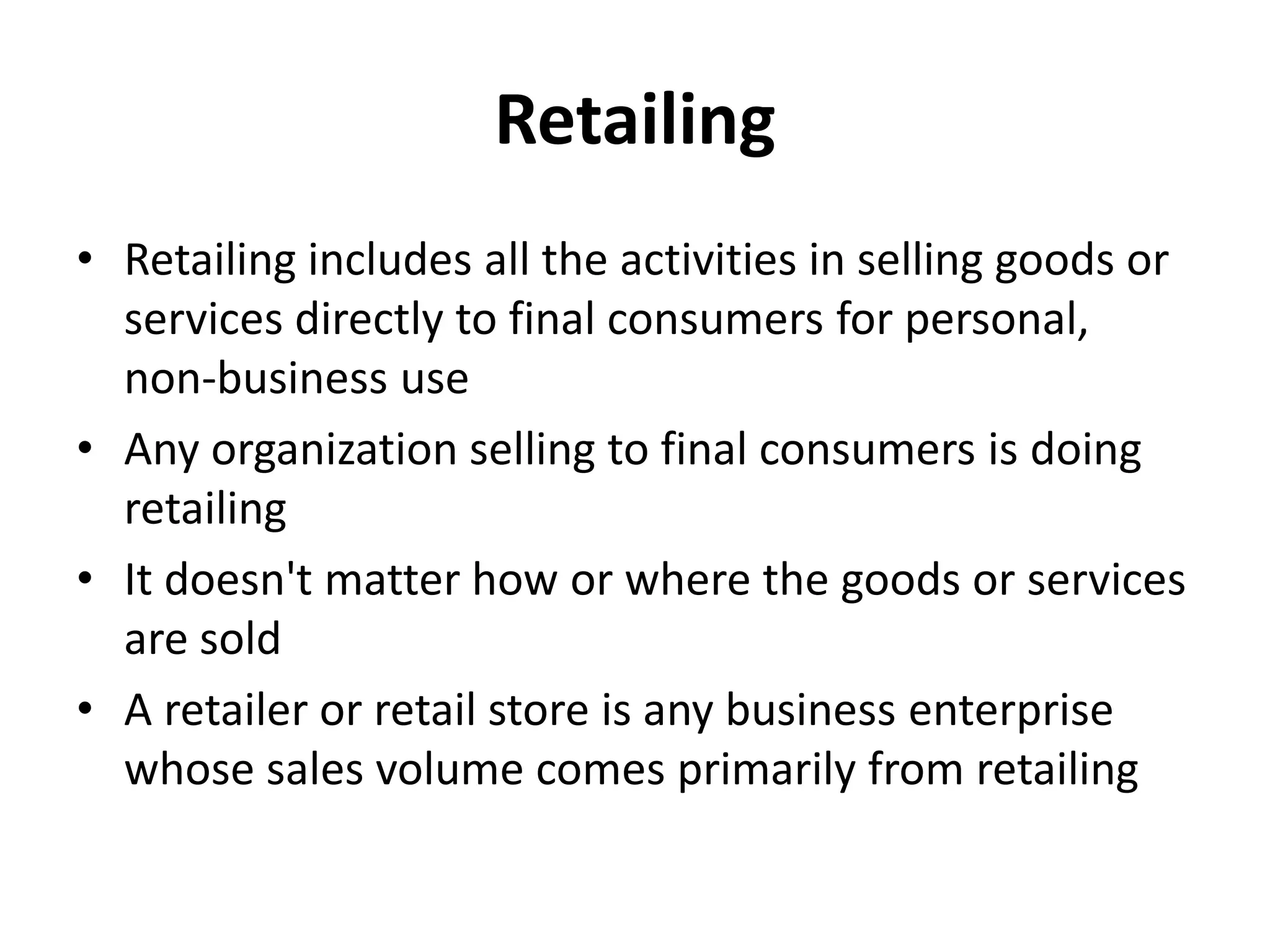 Retailing
• Retailing includes all the activities in selling goods or
  services directly to final consumers for personal,
  non-business use
• Any organization selling to final consumers is doing
  retailing
• It doesn't matter how or where the goods or services
  are sold
• A retailer or retail store is any business enterprise
  whose sales volume comes primarily from retailing
 
