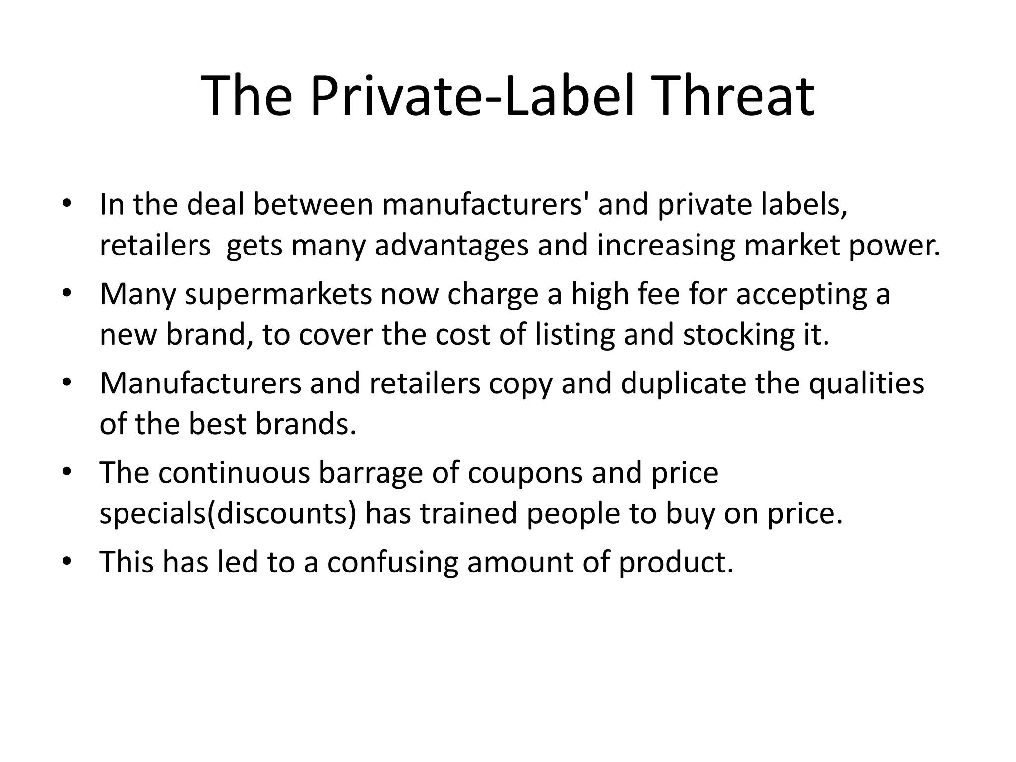 The Private-Label Threat
• In the deal between manufacturers' and private labels,
  retailers gets many advantages and increasing market power.
• Many supermarkets now charge a high fee for accepting a
  new brand, to cover the cost of listing and stocking it.
• Manufacturers and retailers copy and duplicate the qualities
  of the best brands.
• The continuous barrage of coupons and price
  specials(discounts) has trained people to buy on price.
• This has led to a confusing amount of product.
 