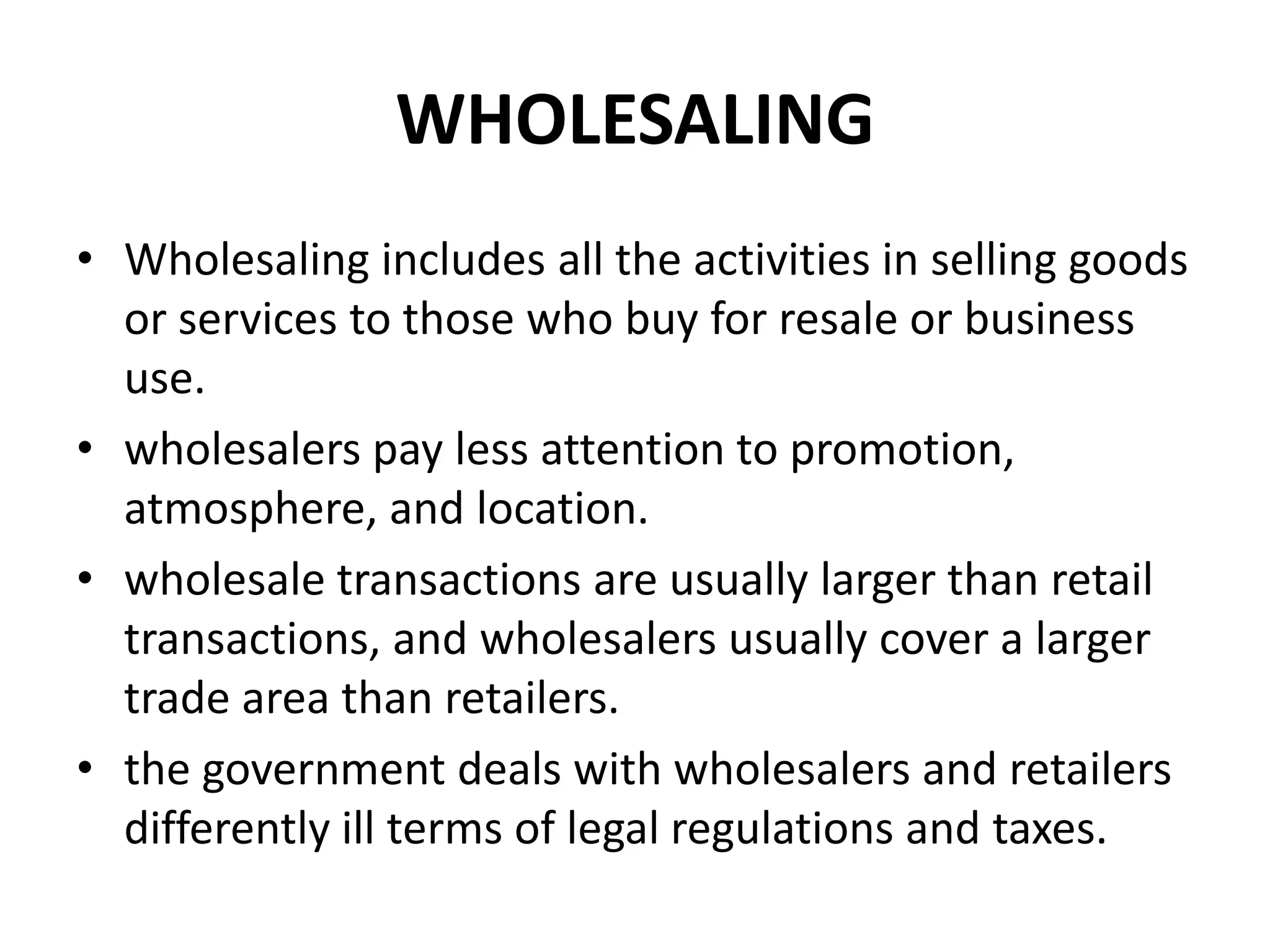 WHOLESALING
• Wholesaling includes all the activities in selling goods
  or services to those who buy for resale or business
  use.
• wholesalers pay less attention to promotion,
  atmosphere, and location.
• wholesale transactions are usually larger than retail
  transactions, and wholesalers usually cover a larger
  trade area than retailers.
• the government deals with wholesalers and retailers
  differently ill terms of legal regulations and taxes.
 