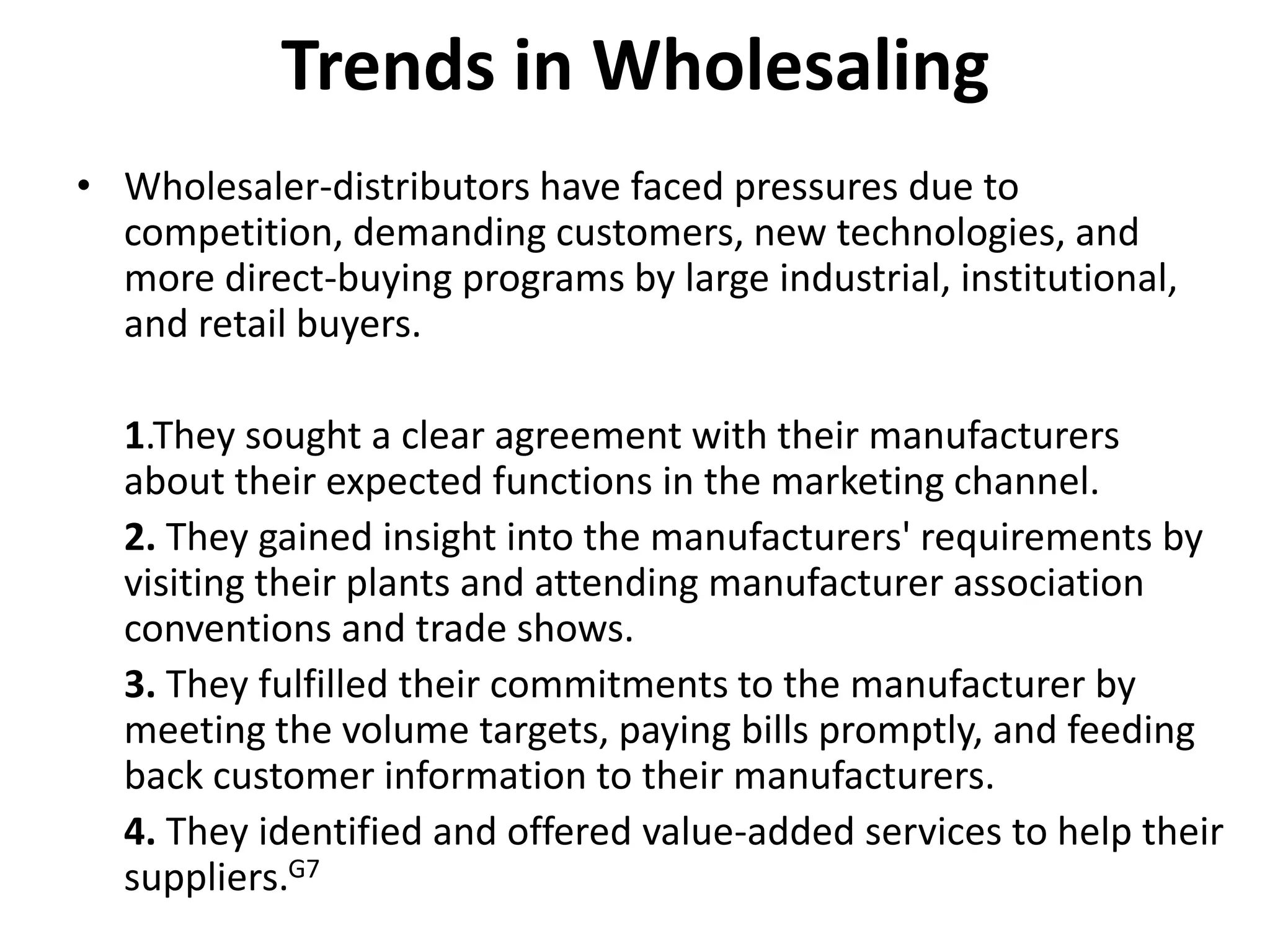 Trends in Wholesaling
• Wholesaler-distributors have faced pressures due to
  competition, demanding customers, new technologies, and
  more direct-buying programs by large industrial, institutional,
  and retail buyers.

  1.They sought a clear agreement with their manufacturers
  about their expected functions in the marketing channel.
  2. They gained insight into the manufacturers' requirements by
  visiting their plants and attending manufacturer association
  conventions and trade shows.
  3. They fulfilled their commitments to the manufacturer by
  meeting the volume targets, paying bills promptly, and feeding
  back customer information to their manufacturers.
  4. They identified and offered value-added services to help their
  suppliers.G7
 