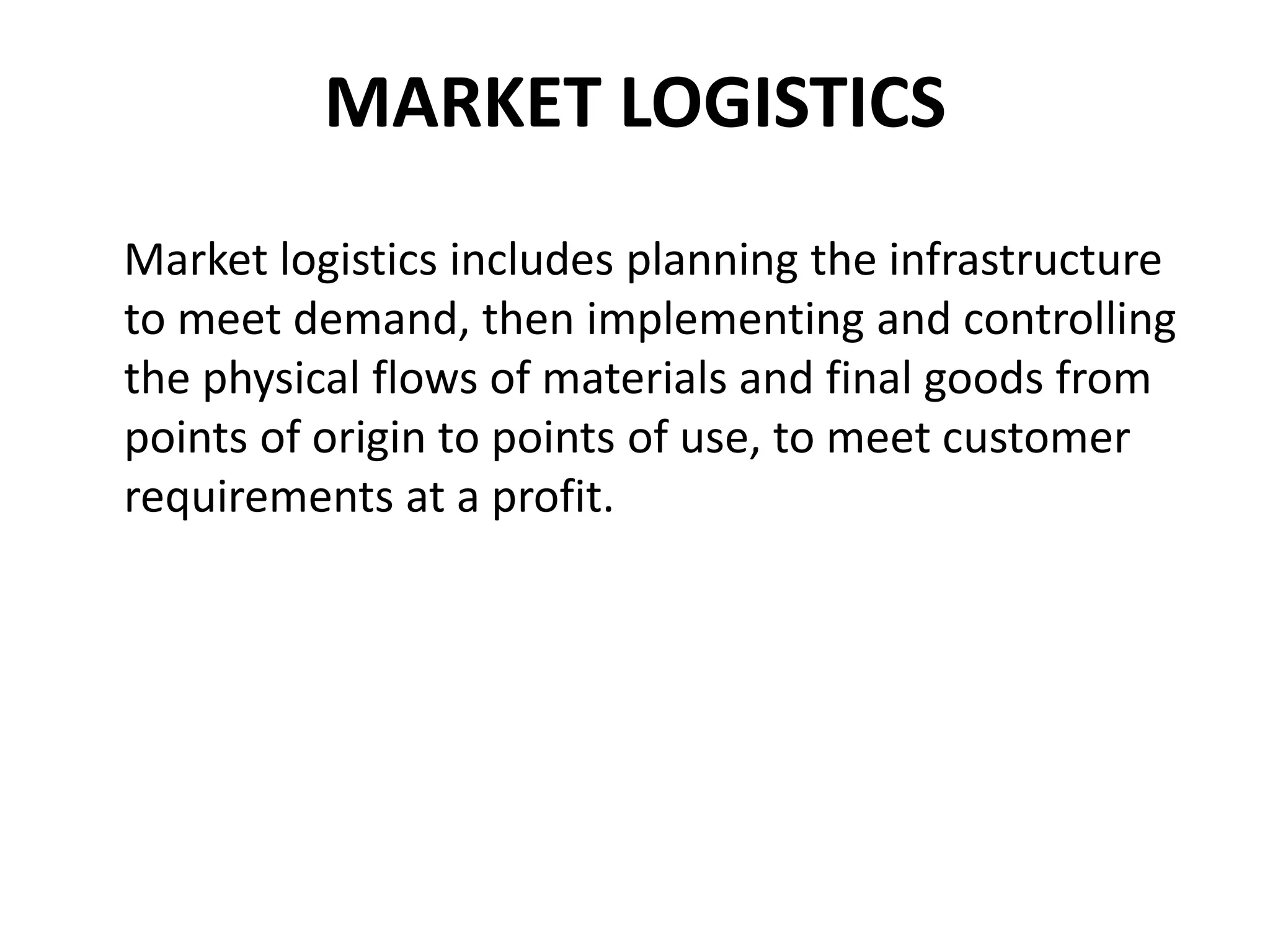 MARKET LOGISTICS
Market logistics includes planning the infrastructure
to meet demand, then implementing and controlling
the physical flows of materials and final goods from
points of origin to points of use, to meet customer
requirements at a profit.
 
