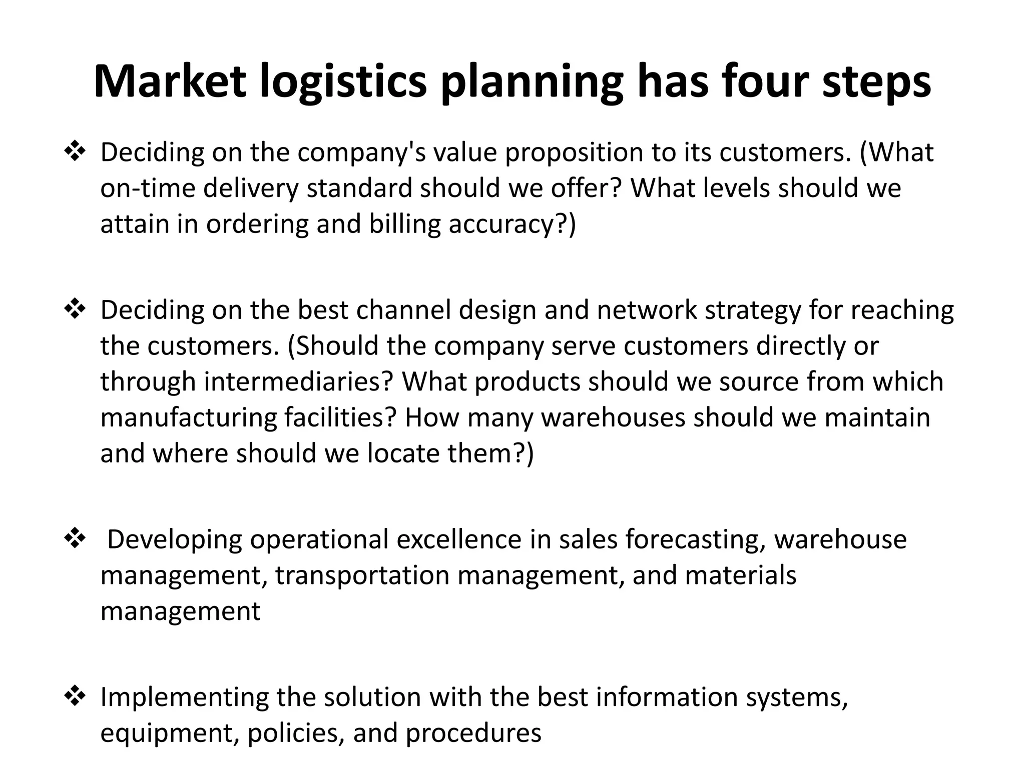 Market logistics planning has four steps
 Deciding on the company's value proposition to its customers. (What
  on-time delivery standard should we offer? What levels should we
  attain in ordering and billing accuracy?)

 Deciding on the best channel design and network strategy for reaching
  the customers. (Should the company serve customers directly or
  through intermediaries? What products should we source from which
  manufacturing facilities? How many warehouses should we maintain
  and where should we locate them?)

 Developing operational excellence in sales forecasting, warehouse
  management, transportation management, and materials
  management

 Implementing the solution with the best information systems,
  equipment, policies, and procedures
 