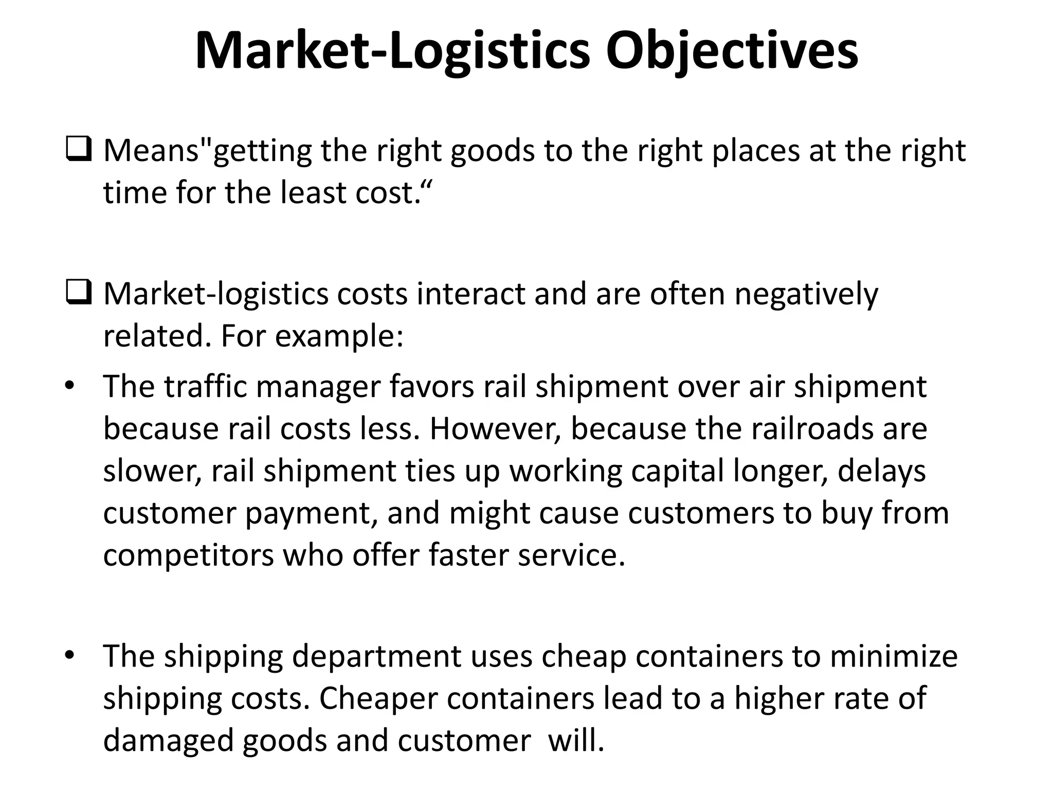 Market-Logistics Objectives
 Means"getting the right goods to the right places at the right
  time for the least cost.“

 Market-logistics costs interact and are often negatively
  related. For example:
• The traffic manager favors rail shipment over air shipment
  because rail costs less. However, because the railroads are
  slower, rail shipment ties up working capital longer, delays
  customer payment, and might cause customers to buy from
  competitors who offer faster service.

• The shipping department uses cheap containers to minimize
  shipping costs. Cheaper containers lead to a higher rate of
  damaged goods and customer will.
 