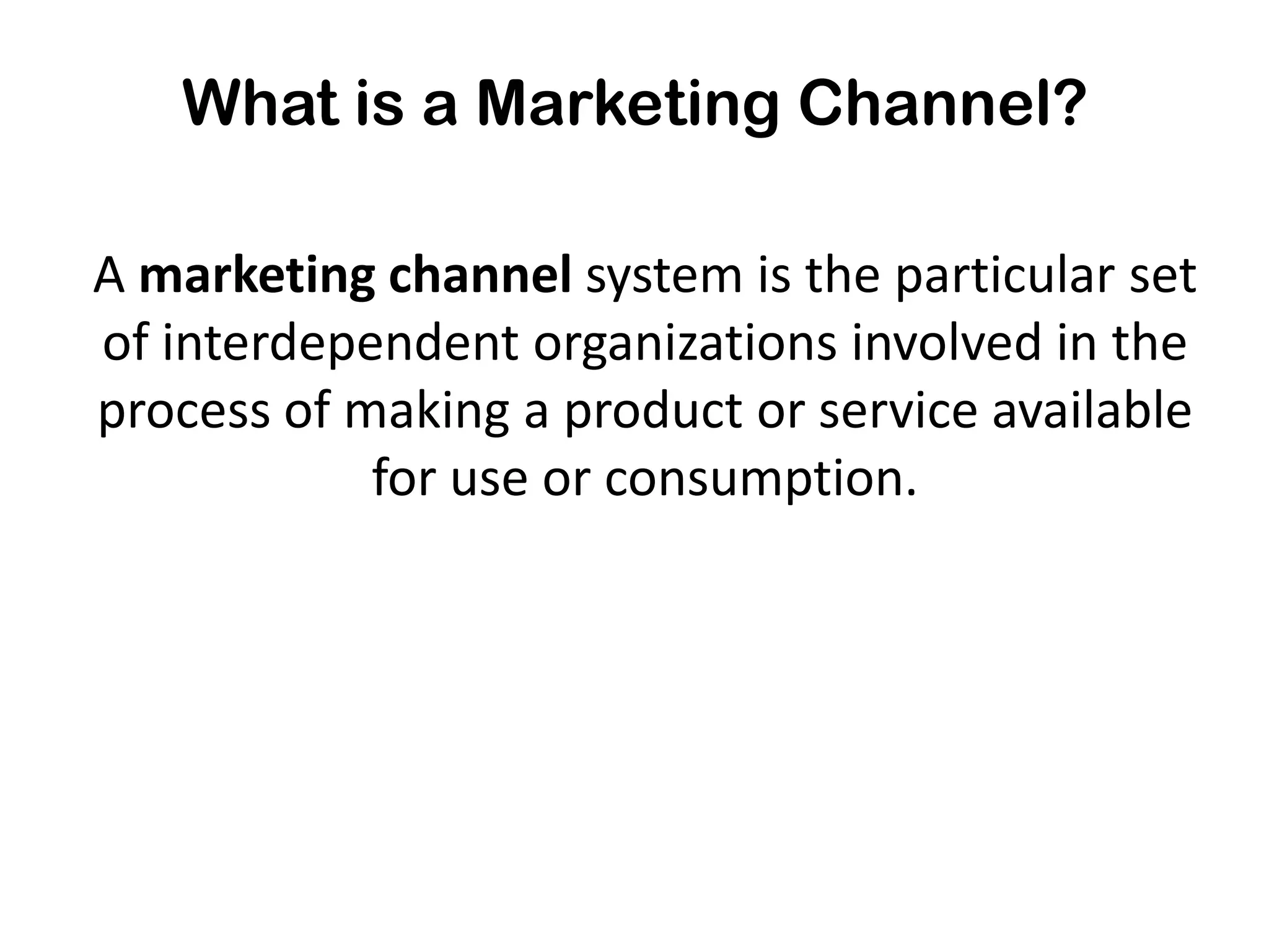 What is a Marketing Channel?

A marketing channel system is the particular set
of interdependent organizations involved in the
process of making a product or service available
            for use or consumption.
 