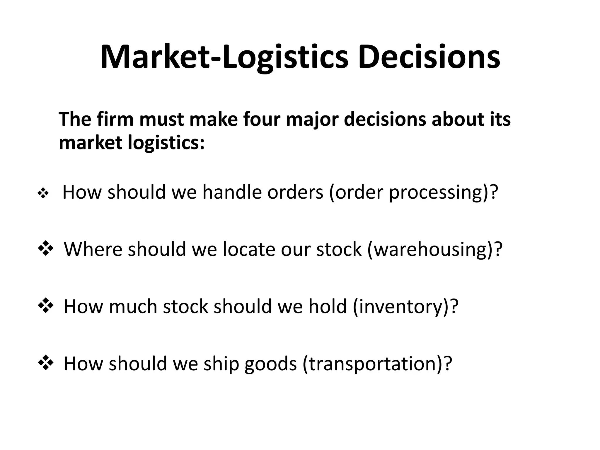 Market-Logistics Decisions
    The firm must make four major decisions about its
    market logistics:

   How should we handle orders (order processing)?

 Where should we locate our stock (warehousing)?

 How much stock should we hold (inventory)?

 How should we ship goods (transportation)?
 