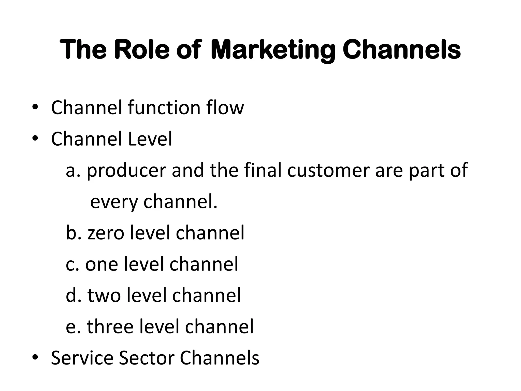 The Role of Marketing Channels

• Channel function flow
• Channel Level
   a. producer and the final customer are part of
      every channel.
   b. zero level channel
   c. one level channel
   d. two level channel
   e. three level channel
• Service Sector Channels
 