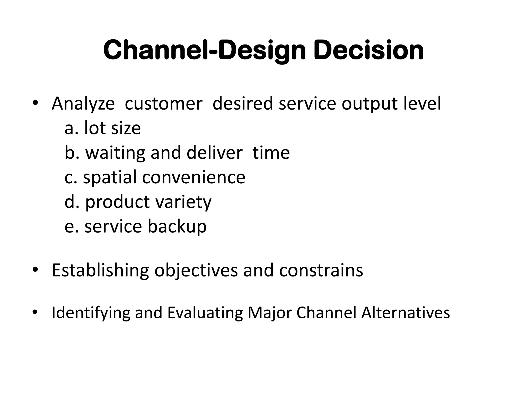 Channel-Design Decision
• Analyze customer desired service output level
   a. lot size
   b. waiting and deliver time
   c. spatial convenience
   d. product variety
   e. service backup

• Establishing objectives and constrains

• Identifying and Evaluating Major Channel Alternatives
 