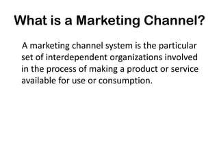 What is a Marketing Channel?
 A marketing channel system is the particular
 set of interdependent organizations involved
 in the process of making a product or service
 available for use or consumption.
 