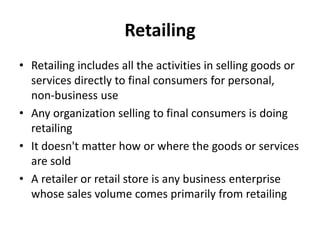 Retailing
• Retailing includes all the activities in selling goods or
  services directly to final consumers for personal,
  non-business use
• Any organization selling to final consumers is doing
  retailing
• It doesn't matter how or where the goods or services
  are sold
• A retailer or retail store is any business enterprise
  whose sales volume comes primarily from retailing
 