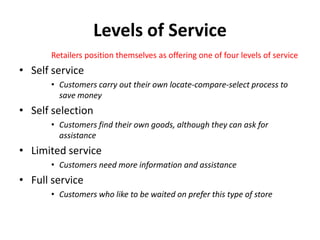 Levels of Service
      Retailers position themselves as offering one of four levels of service
• Self service
      • Customers carry out their own locate-compare-select process to
        save money
• Self selection
      • Customers find their own goods, although they can ask for
        assistance
• Limited service
      • Customers need more information and assistance
• Full service
      • Customers who like to be waited on prefer this type of store
 